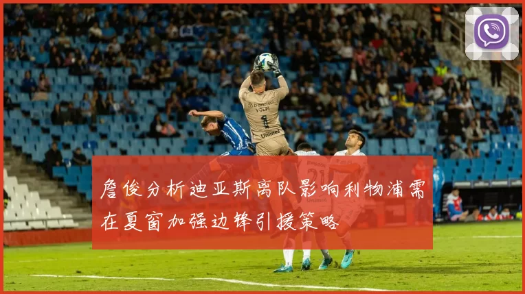 詹俊分析迪亚斯离队影响利物浦需在夏窗加强边锋引援策略