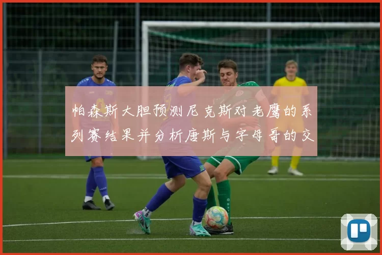 帕森斯大胆预测尼克斯对老鹰的系列赛结果并分析唐斯与字母哥的交易可能性