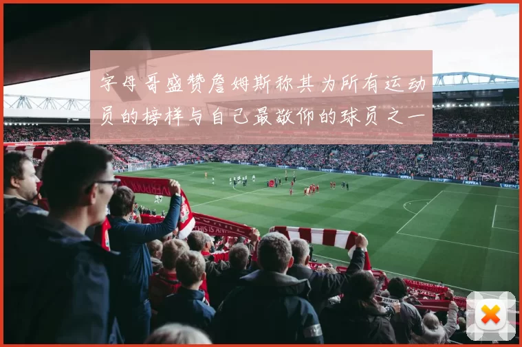 字母哥盛赞詹姆斯称其为所有运动员的榜样与自己最敬仰的球员之一