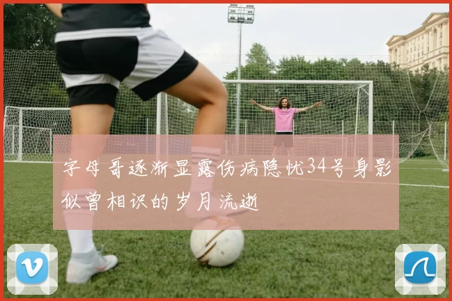字母哥逐渐显露伤病隐忧34号身影似曾相识的岁月流逝