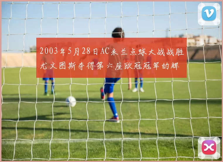 2003年5月28日AC米兰点球大战战胜尤文图斯夺得第六座欧冠冠军的辉煌时刻