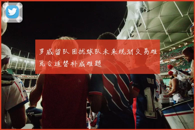 罗威留队困扰球队未来规划交易难觅合适替补成难题