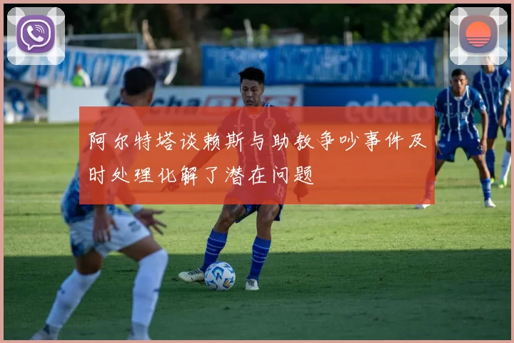 阿尔特塔谈赖斯与助教争吵事件及时处理化解了潜在问题