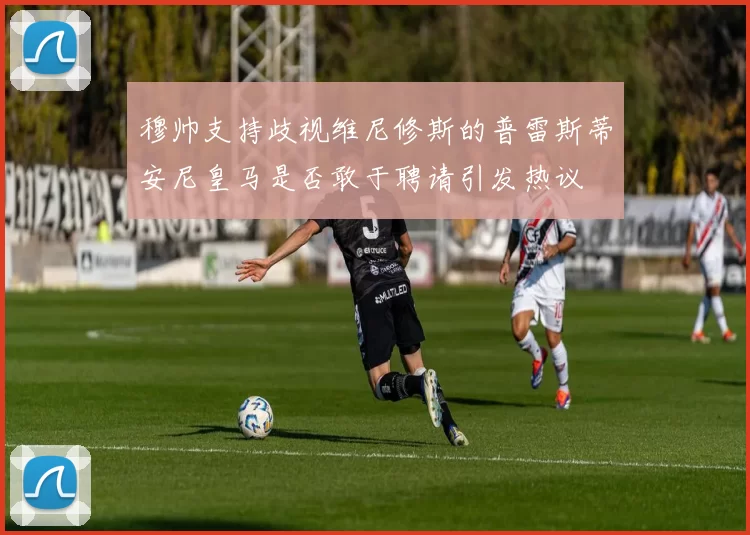 穆帅支持歧视维尼修斯的普雷斯蒂安尼皇马是否敢于聘请引发热议