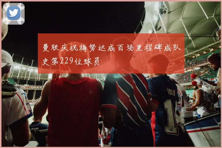 曼联庆祝梅努达成百场里程碑成队史第229位球员