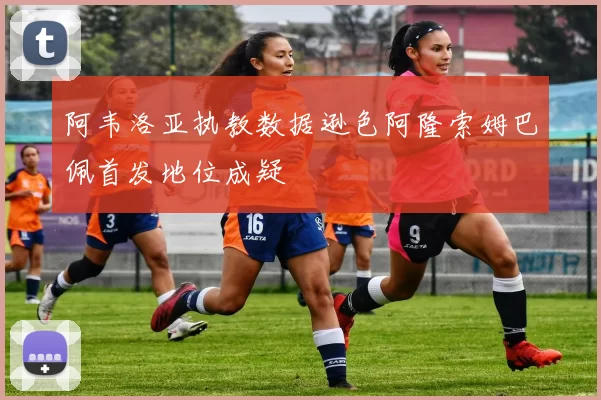 阿韦洛亚执教数据逊色阿隆索姆巴佩首发地位成疑