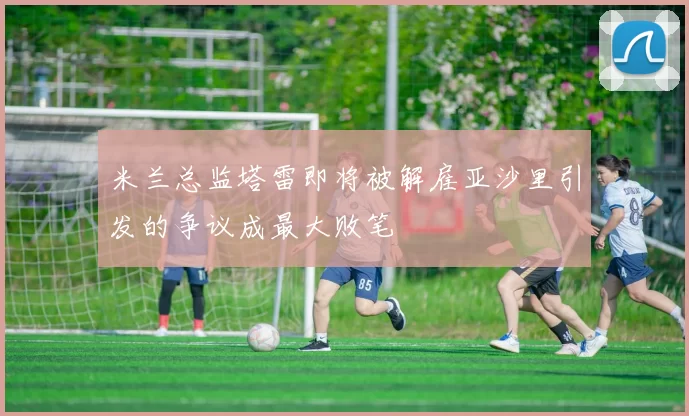 米兰总监塔雷即将被解雇亚沙里引发的争议成最大败笔