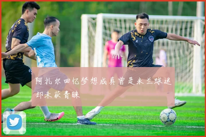 阿扎尔回忆梦想成真曾是米兰球迷却未获青睐