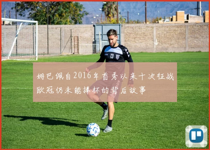 姆巴佩自2016年首秀以来十次征战欧冠仍未能捧杯的背后故事