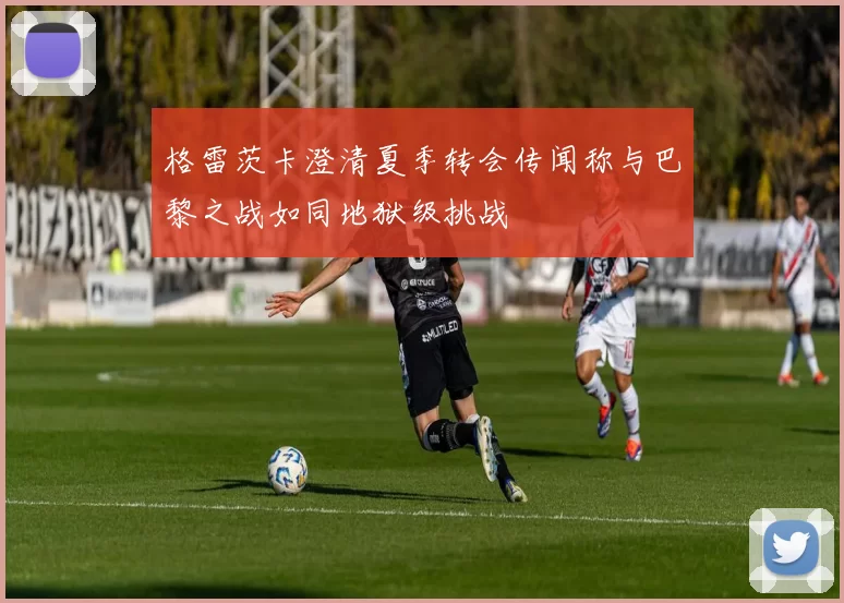 格雷茨卡澄清夏季转会传闻称与巴黎之战如同地狱级挑战