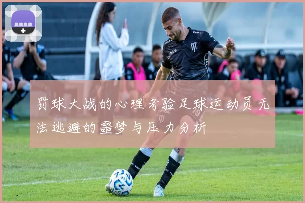 罚球大战的心理考验足球运动员无法逃避的噩梦与压力分析