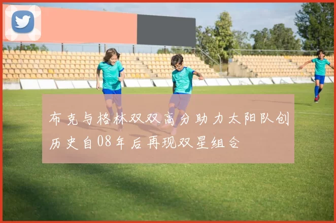 布克与格林双双高分助力太阳队创历史自08年后再现双星组合