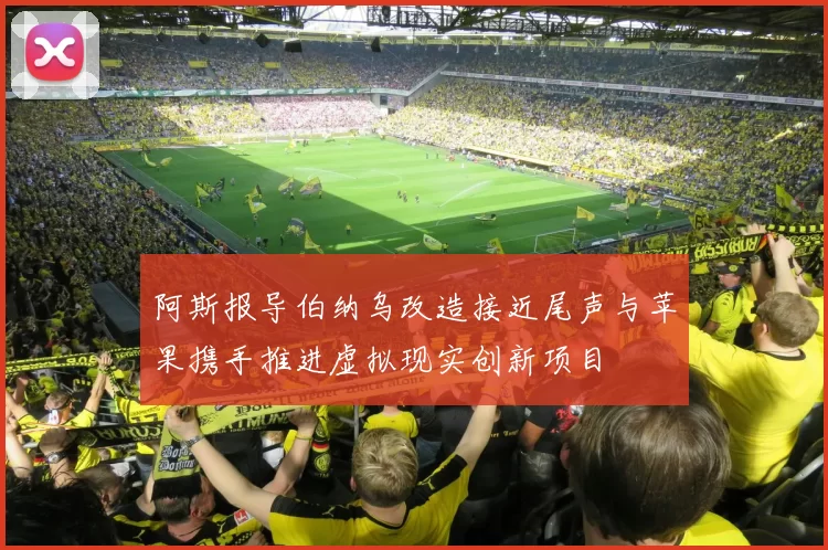 阿斯报导伯纳乌改造接近尾声与苹果携手推进虚拟现实创新项目