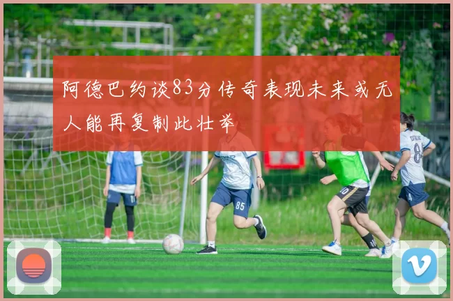 阿德巴约谈83分传奇表现未来或无人能再复制此壮举