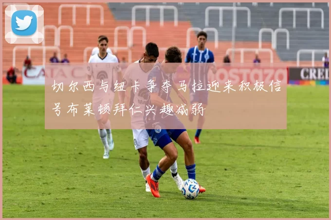 切尔西与纽卡争夺马拉迎来积极信号布莱顿拜仁兴趣减弱