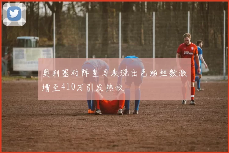 奥利塞对阵皇马表现出色粉丝数激增至410万引发热议